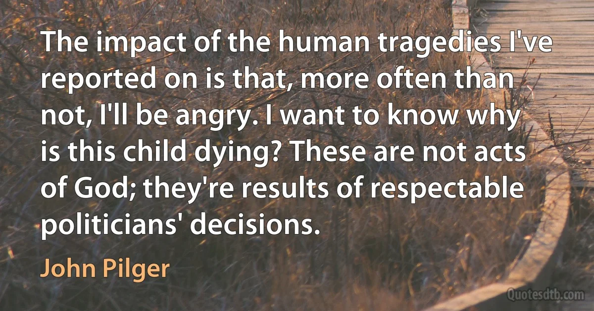 The impact of the human tragedies I've reported on is that, more often than not, I'll be angry. I want to know why is this child dying? These are not acts of God; they're results of respectable politicians' decisions. (John Pilger)