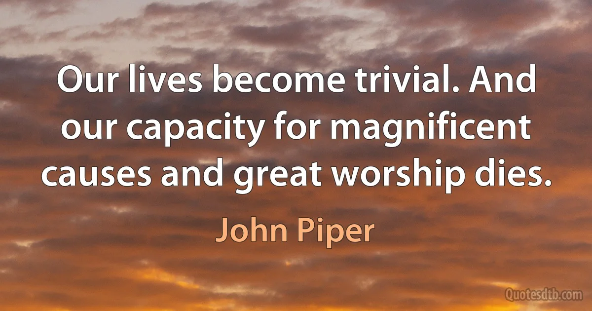 Our lives become trivial. And our capacity for magnificent causes and great worship dies. (John Piper)