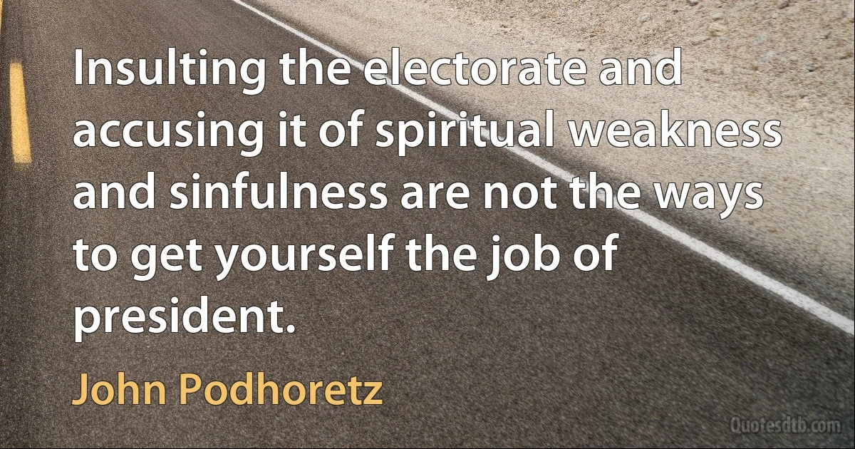 Insulting the electorate and accusing it of spiritual weakness and sinfulness are not the ways to get yourself the job of president. (John Podhoretz)