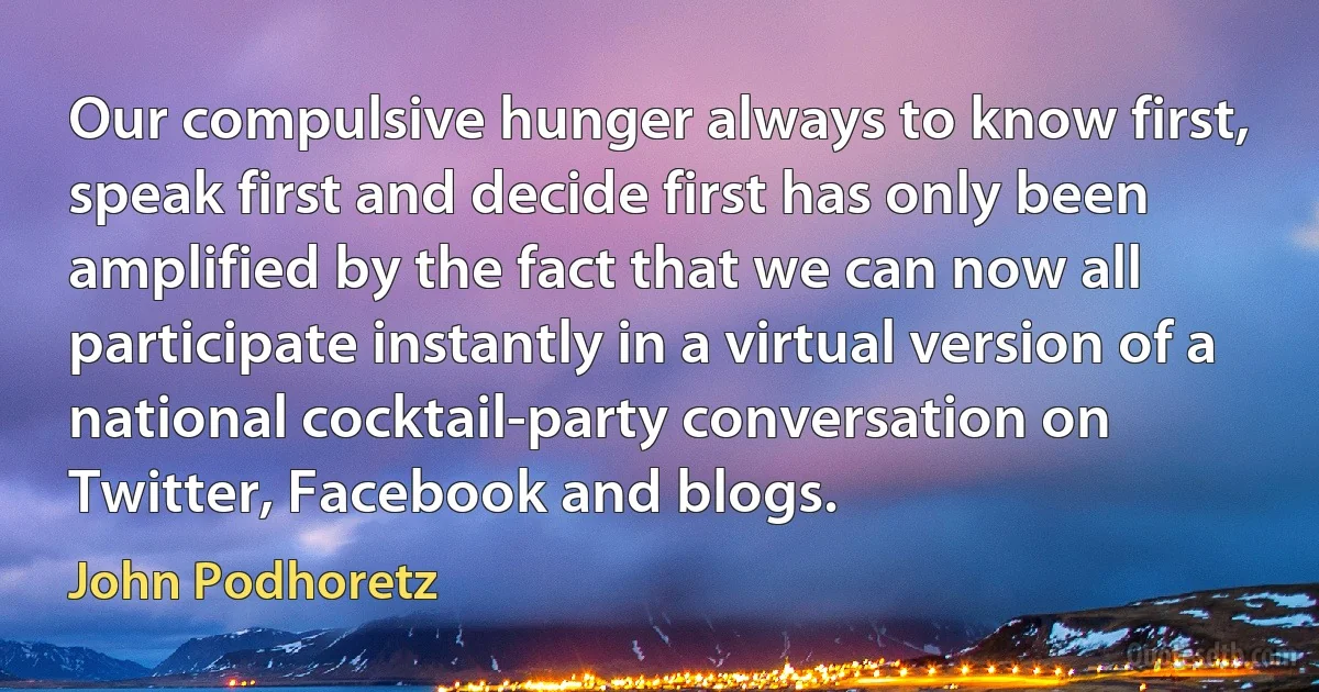 Our compulsive hunger always to know first, speak first and decide first has only been amplified by the fact that we can now all participate instantly in a virtual version of a national cocktail-party conversation on Twitter, Facebook and blogs. (John Podhoretz)