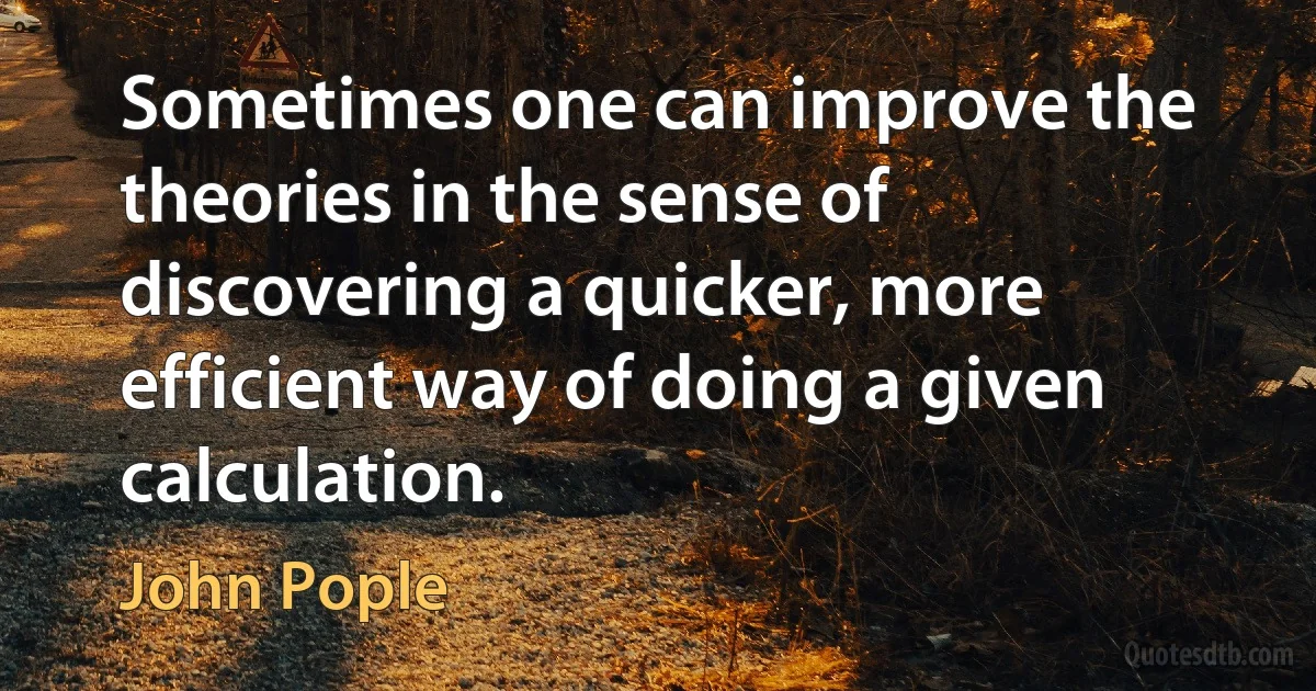 Sometimes one can improve the theories in the sense of discovering a quicker, more efficient way of doing a given calculation. (John Pople)