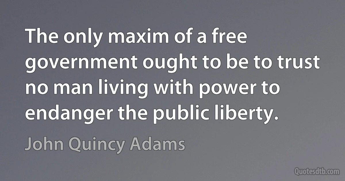 The only maxim of a free government ought to be to trust no man living with power to endanger the public liberty. (John Quincy Adams)