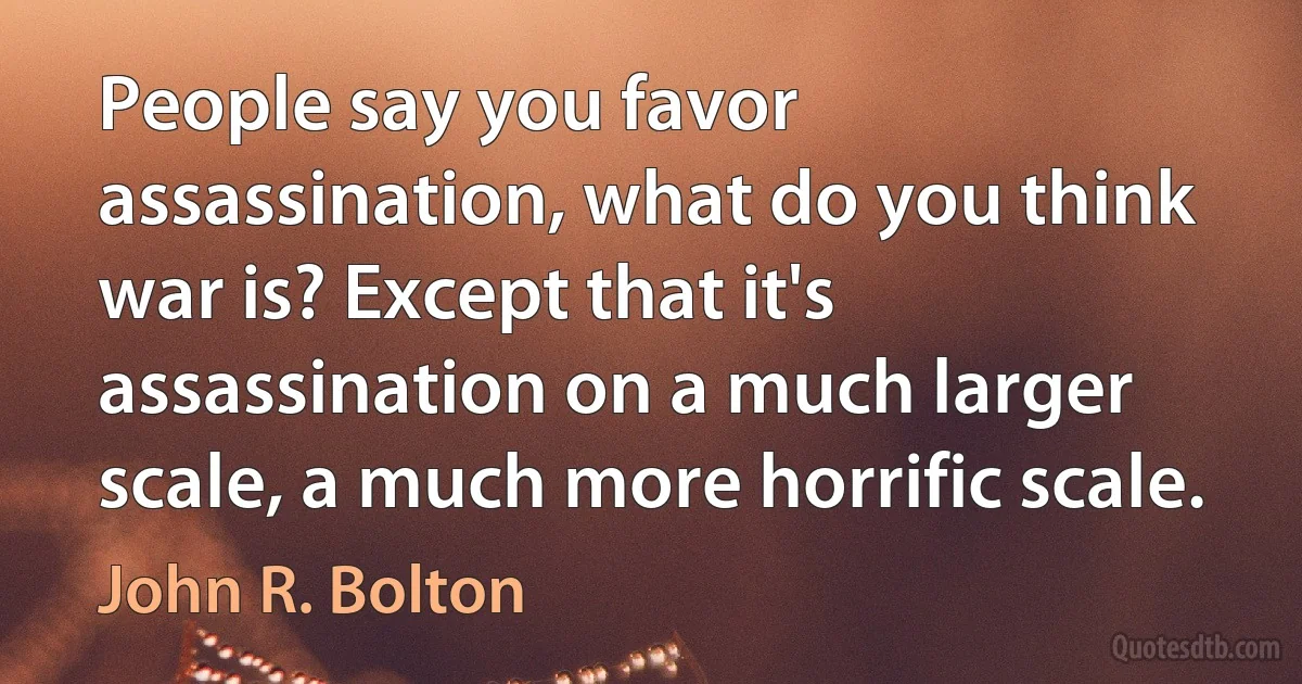 People say you favor assassination, what do you think war is? Except that it's assassination on a much larger scale, a much more horrific scale. (John R. Bolton)