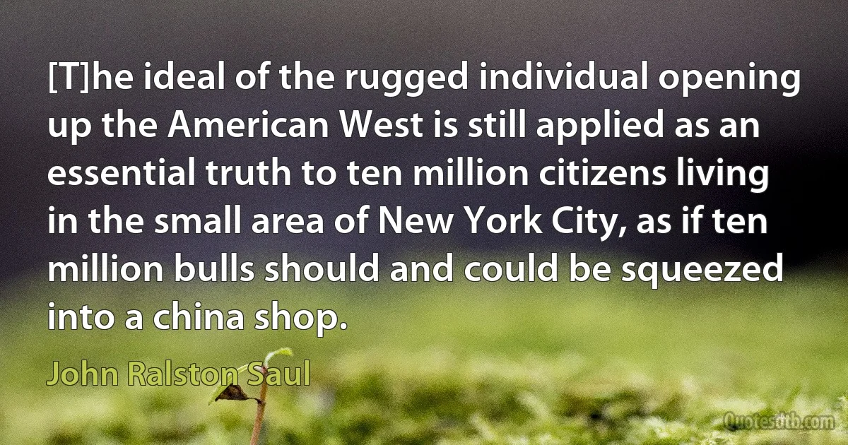 [T]he ideal of the rugged individual opening up the American West is still applied as an essential truth to ten million citizens living in the small area of New York City, as if ten million bulls should and could be squeezed into a china shop. (John Ralston Saul)