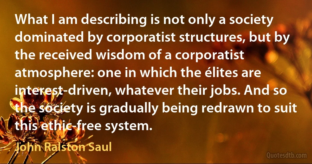 What I am describing is not only a society dominated by corporatist structures, but by the received wisdom of a corporatist atmosphere: one in which the élites are interest-driven, whatever their jobs. And so the society is gradually being redrawn to suit this ethic-free system. (John Ralston Saul)