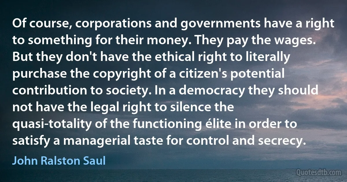 Of course, corporations and governments have a right to something for their money. They pay the wages. But they don't have the ethical right to literally purchase the copyright of a citizen's potential contribution to society. In a democracy they should not have the legal right to silence the quasi-totality of the functioning élite in order to satisfy a managerial taste for control and secrecy. (John Ralston Saul)