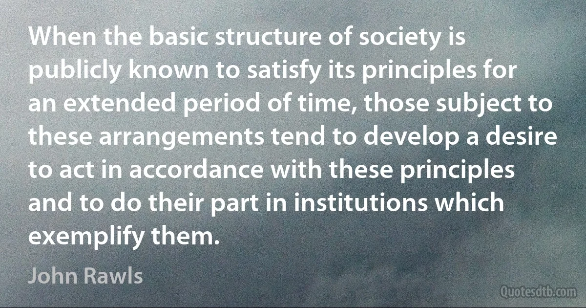 When the basic structure of society is publicly known to satisfy its principles for an extended period of time, those subject to these arrangements tend to develop a desire to act in accordance with these principles and to do their part in institutions which exemplify them. (John Rawls)