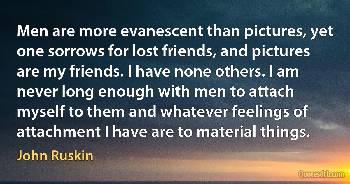 Men are more evanescent than pictures, yet one sorrows for lost friends, and pictures are my friends. I have none others. I am never long enough with men to attach myself to them and whatever feelings of attachment I have are to material things. (John Ruskin)