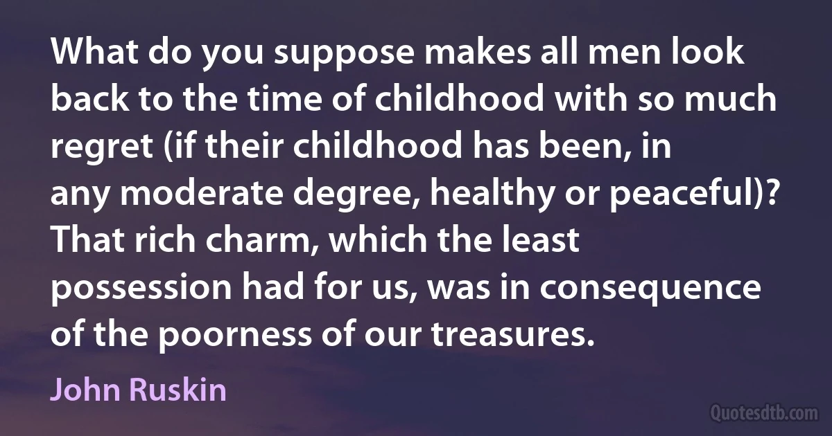 What do you suppose makes all men look back to the time of childhood with so much regret (if their childhood has been, in any moderate degree, healthy or peaceful)? That rich charm, which the least possession had for us, was in consequence of the poorness of our treasures. (John Ruskin)