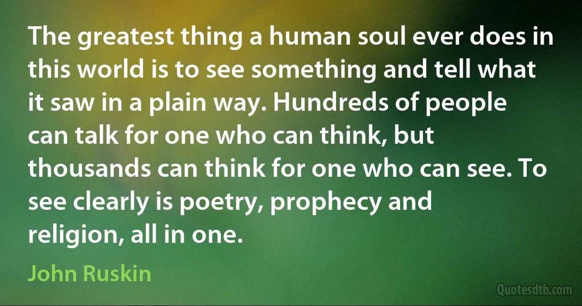 The greatest thing a human soul ever does in this world is to see something and tell what it saw in a plain way. Hundreds of people can talk for one who can think, but thousands can think for one who can see. To see clearly is poetry, prophecy and religion, all in one. (John Ruskin)