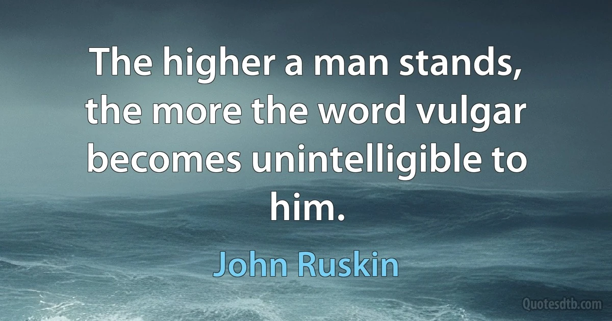 The higher a man stands, the more the word vulgar becomes unintelligible to him. (John Ruskin)