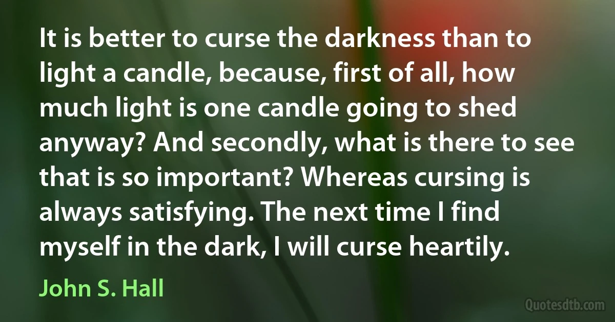 It is better to curse the darkness than to light a candle, because, first of all, how much light is one candle going to shed anyway? And secondly, what is there to see that is so important? Whereas cursing is always satisfying. The next time I find myself in the dark, I will curse heartily. (John S. Hall)