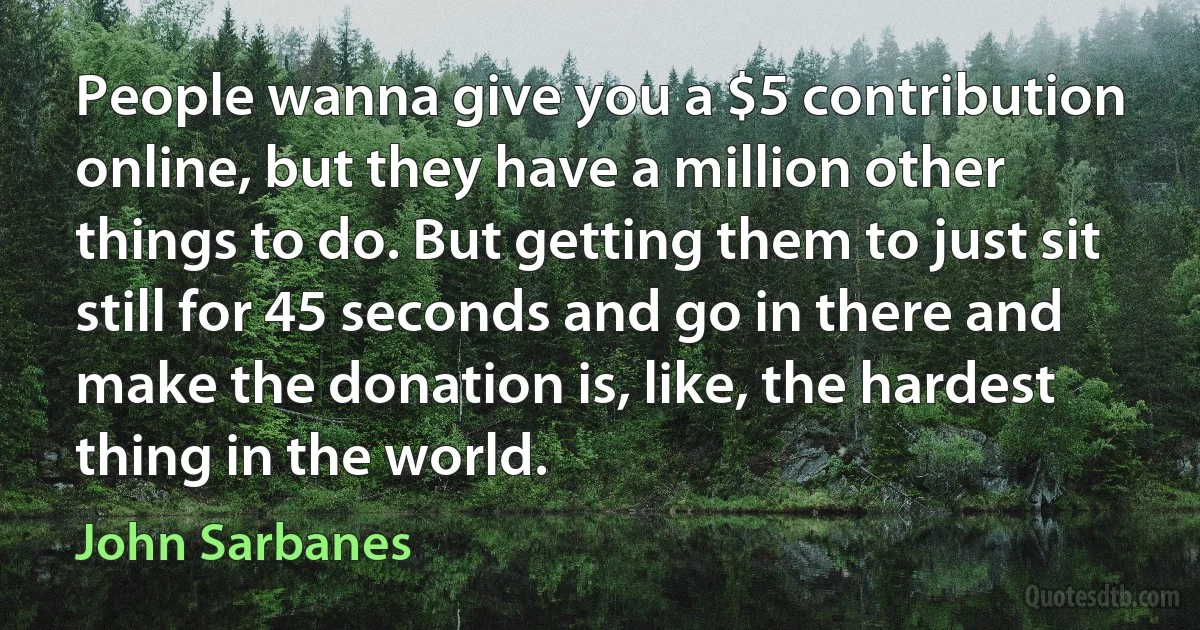 People wanna give you a $5 contribution online, but they have a million other things to do. But getting them to just sit still for 45 seconds and go in there and make the donation is, like, the hardest thing in the world. (John Sarbanes)