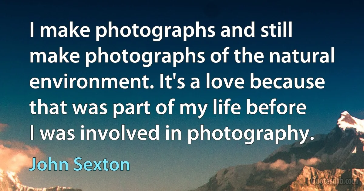 I make photographs and still make photographs of the natural environment. It's a love because that was part of my life before I was involved in photography. (John Sexton)