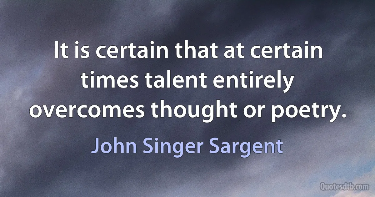 It is certain that at certain times talent entirely overcomes thought or poetry. (John Singer Sargent)