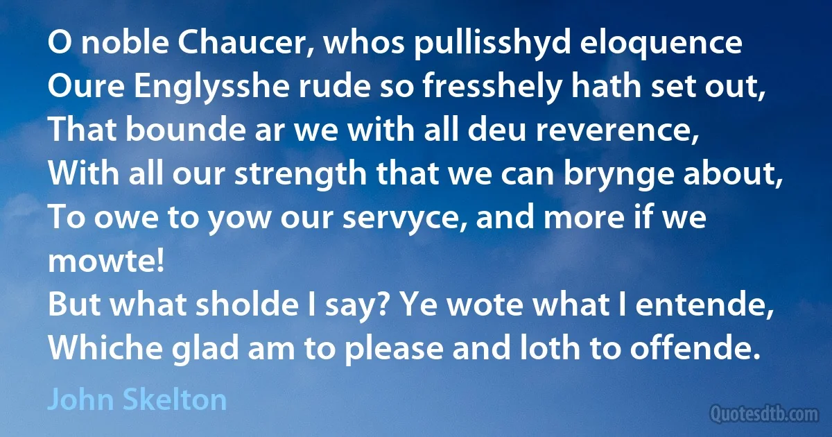 O noble Chaucer, whos pullisshyd eloquence
Oure Englysshe rude so fresshely hath set out,
That bounde ar we with all deu reverence,
With all our strength that we can brynge about,
To owe to yow our servyce, and more if we mowte!
But what sholde I say? Ye wote what I entende,
Whiche glad am to please and loth to offende. (John Skelton)