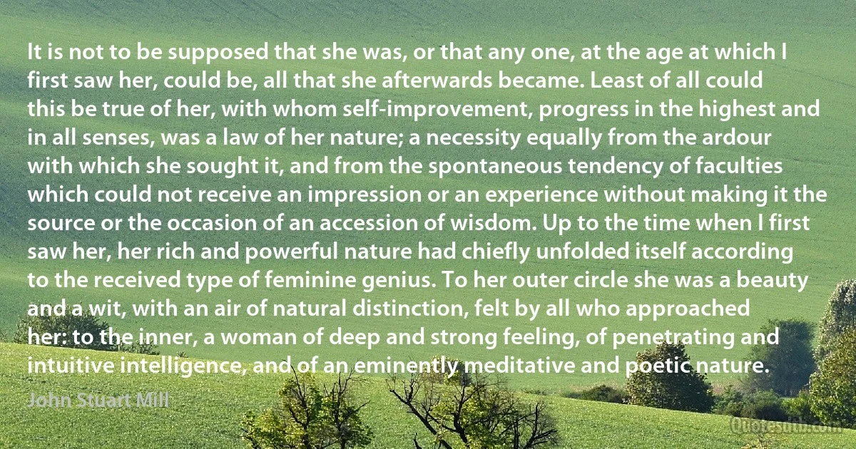 It is not to be supposed that she was, or that any one, at the age at which I first saw her, could be, all that she afterwards became. Least of all could this be true of her, with whom self-improvement, progress in the highest and in all senses, was a law of her nature; a necessity equally from the ardour with which she sought it, and from the spontaneous tendency of faculties which could not receive an impression or an experience without making it the source or the occasion of an accession of wisdom. Up to the time when I first saw her, her rich and powerful nature had chiefly unfolded itself according to the received type of feminine genius. To her outer circle she was a beauty and a wit, with an air of natural distinction, felt by all who approached her: to the inner, a woman of deep and strong feeling, of penetrating and intuitive intelligence, and of an eminently meditative and poetic nature. (John Stuart Mill)