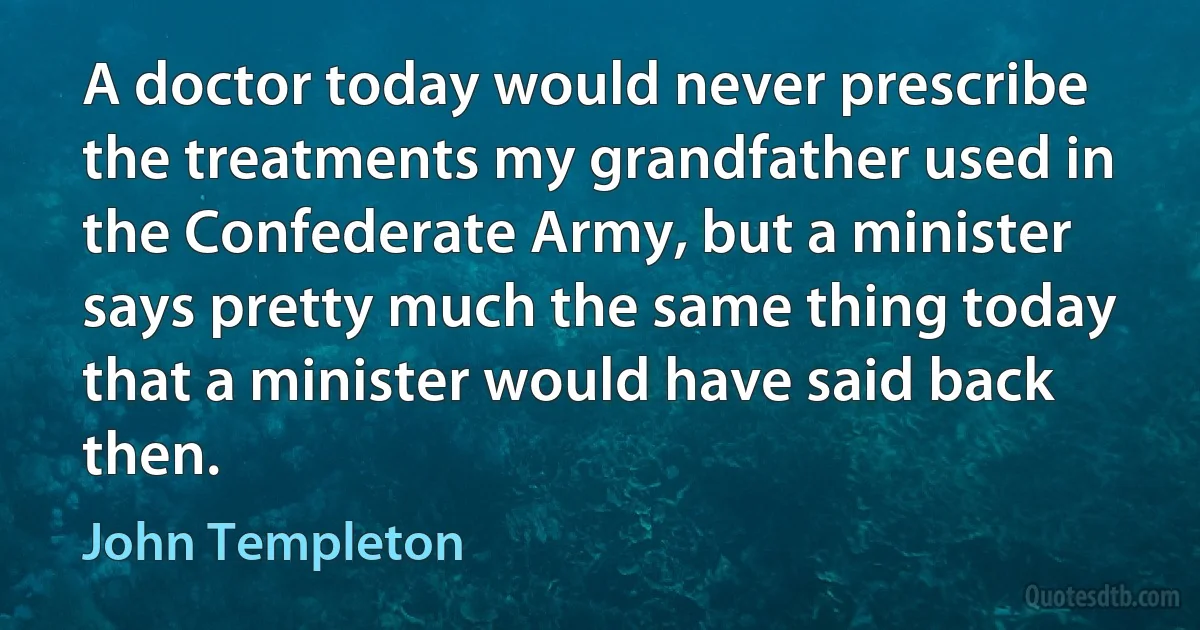 A doctor today would never prescribe the treatments my grandfather used in the Confederate Army, but a minister says pretty much the same thing today that a minister would have said back then. (John Templeton)