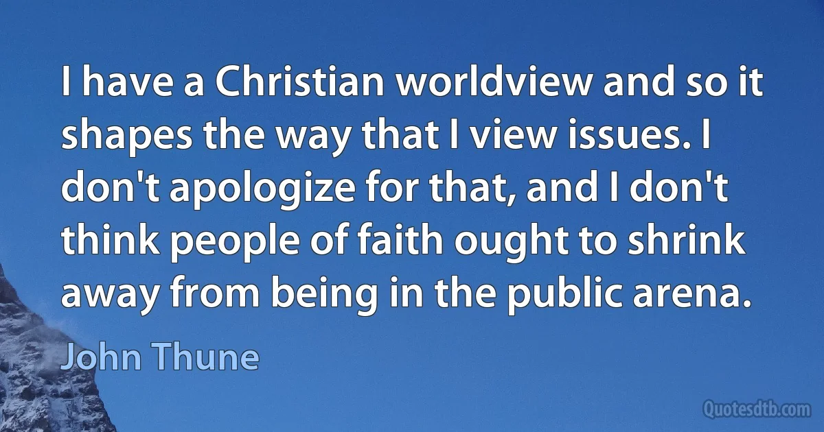 I have a Christian worldview and so it shapes the way that I view issues. I don't apologize for that, and I don't think people of faith ought to shrink away from being in the public arena. (John Thune)