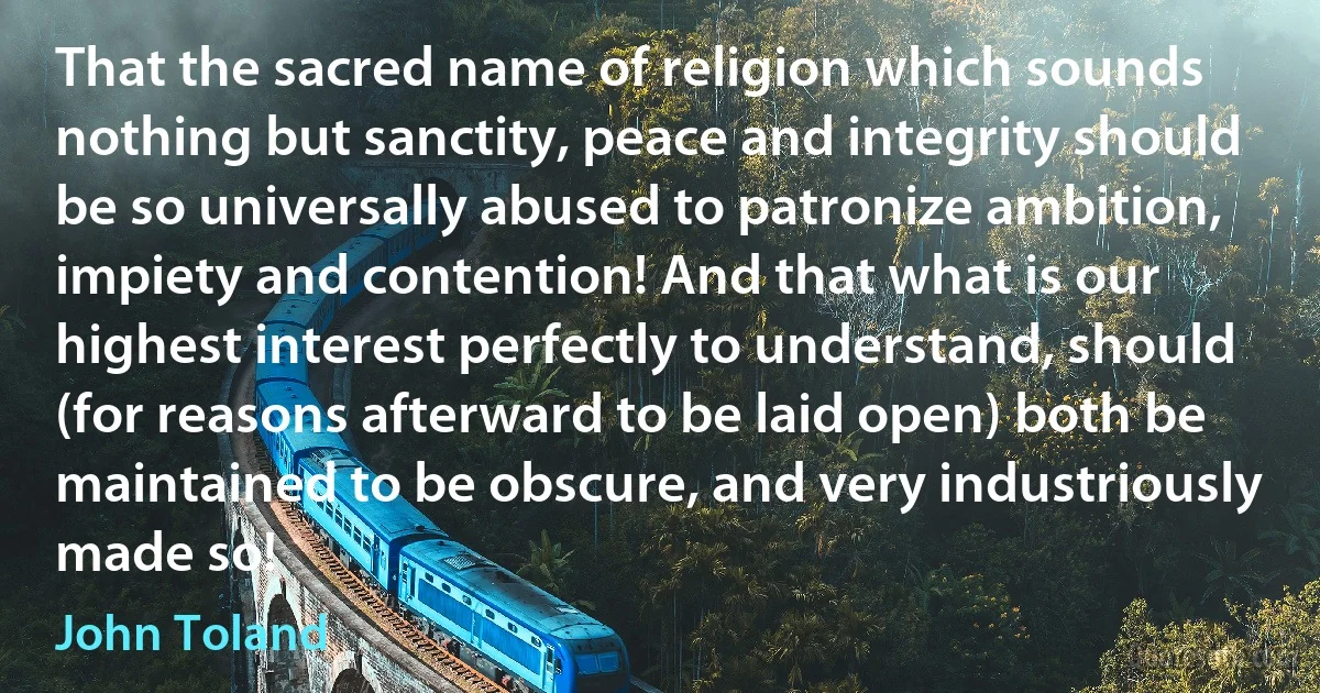 That the sacred name of religion which sounds nothing but sanctity, peace and integrity should be so universally abused to patronize ambition, impiety and contention! And that what is our highest interest perfectly to understand, should (for reasons afterward to be laid open) both be maintained to be obscure, and very industriously made so! (John Toland)