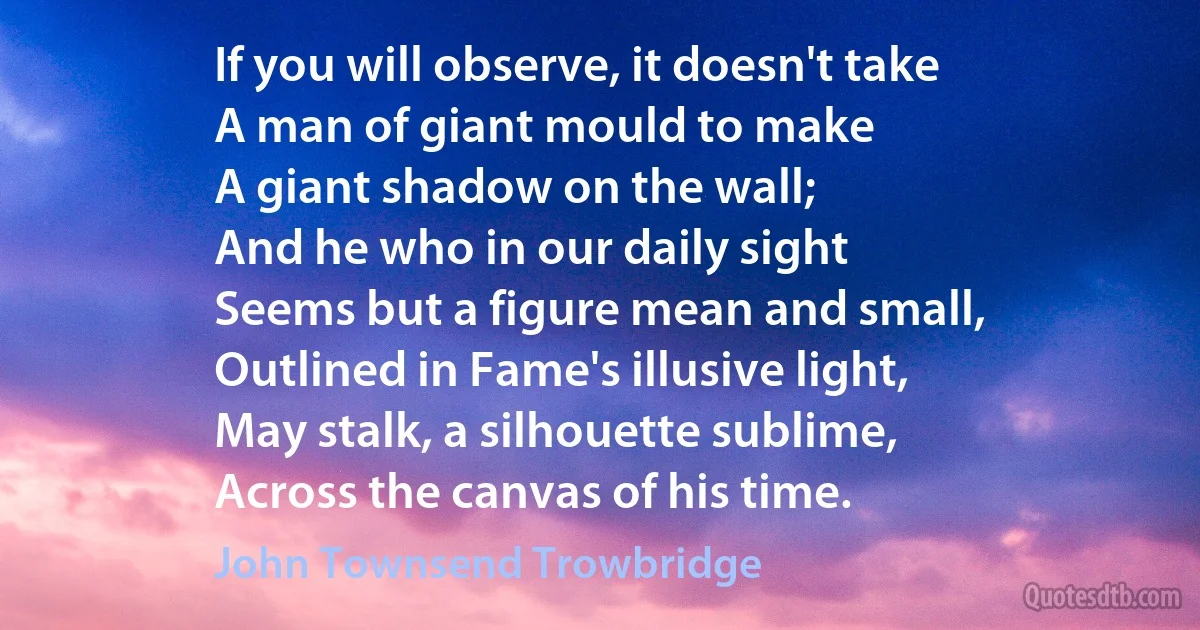 If you will observe, it doesn't take
A man of giant mould to make
A giant shadow on the wall;
And he who in our daily sight
Seems but a figure mean and small,
Outlined in Fame's illusive light,
May stalk, a silhouette sublime,
Across the canvas of his time. (John Townsend Trowbridge)