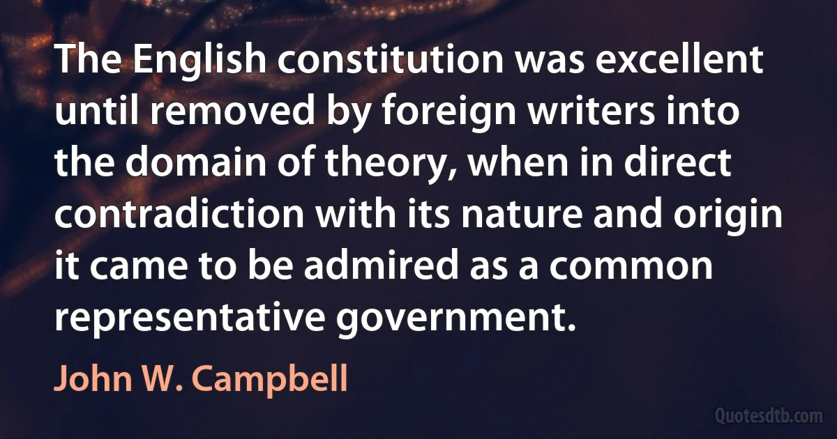 The English constitution was excellent until removed by foreign writers into the domain of theory, when in direct contradiction with its nature and origin it came to be admired as a common representative government. (John W. Campbell)