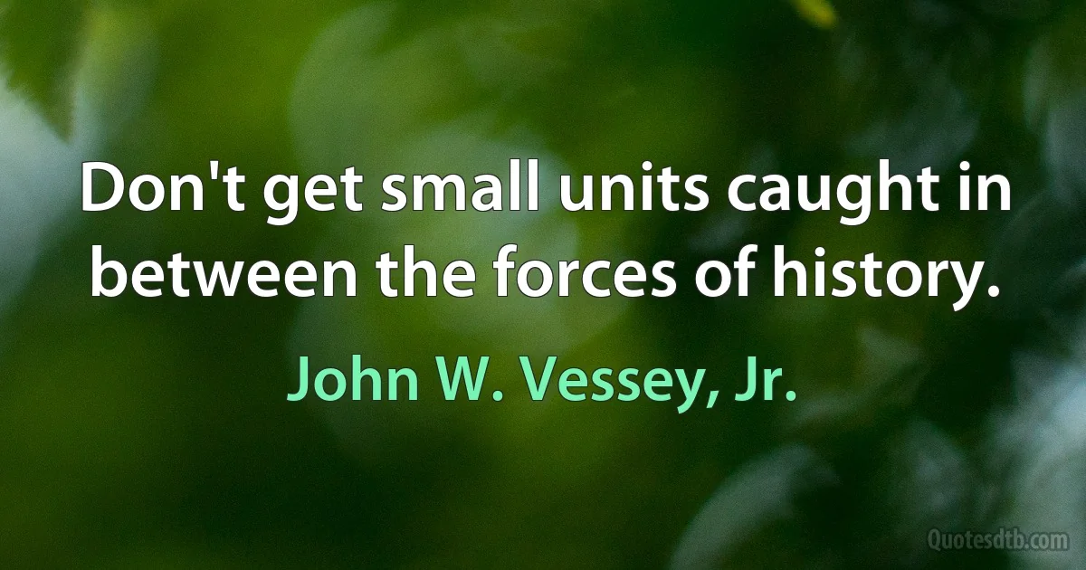 Don't get small units caught in between the forces of history. (John W. Vessey, Jr.)