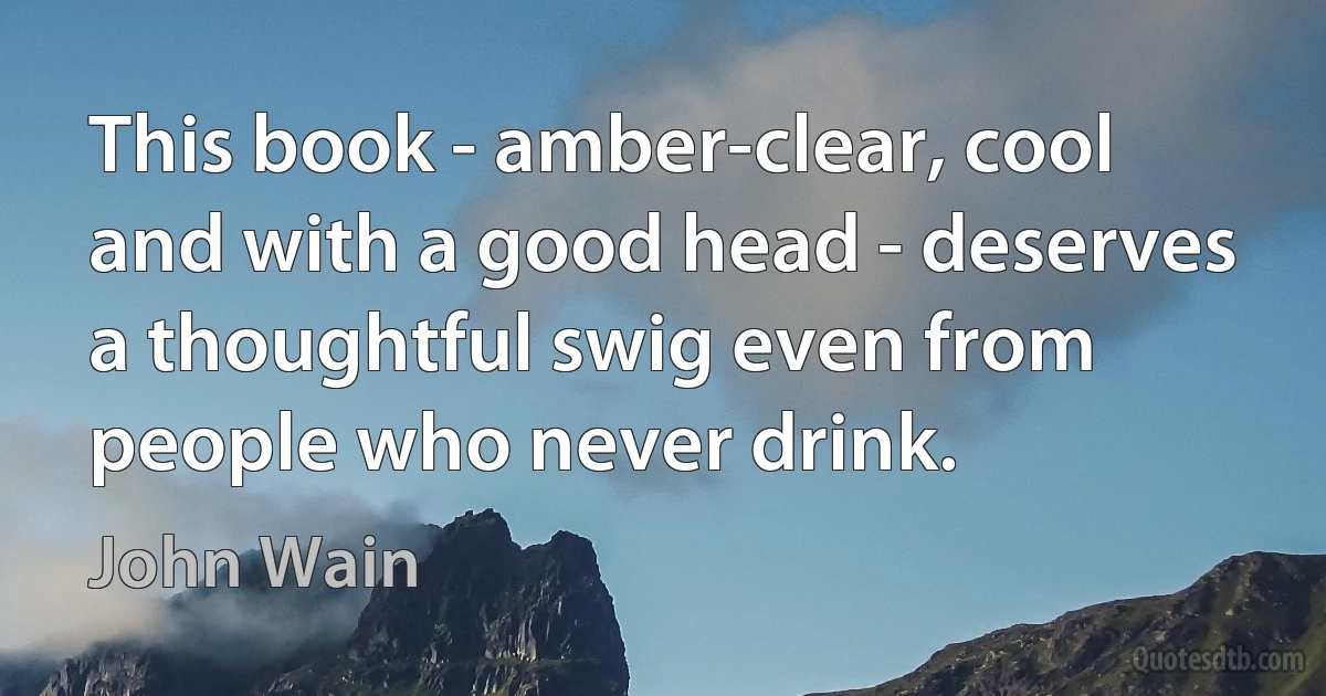 This book - amber-clear, cool and with a good head - deserves a thoughtful swig even from people who never drink. (John Wain)