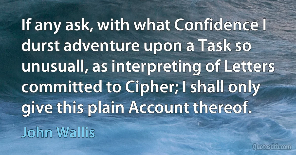 If any ask, with what Confidence I durst adventure upon a Task so unusuall, as interpreting of Letters committed to Cipher; I shall only give this plain Account thereof. (John Wallis)