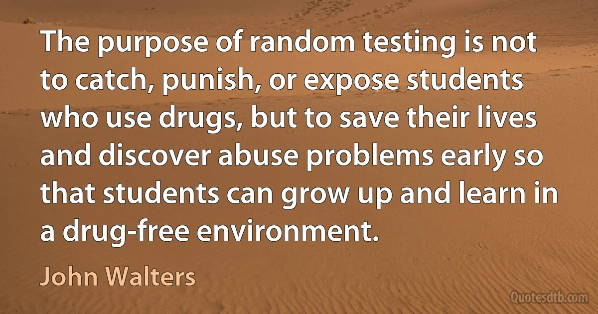 The purpose of random testing is not to catch, punish, or expose students who use drugs, but to save their lives and discover abuse problems early so that students can grow up and learn in a drug-free environment. (John Walters)