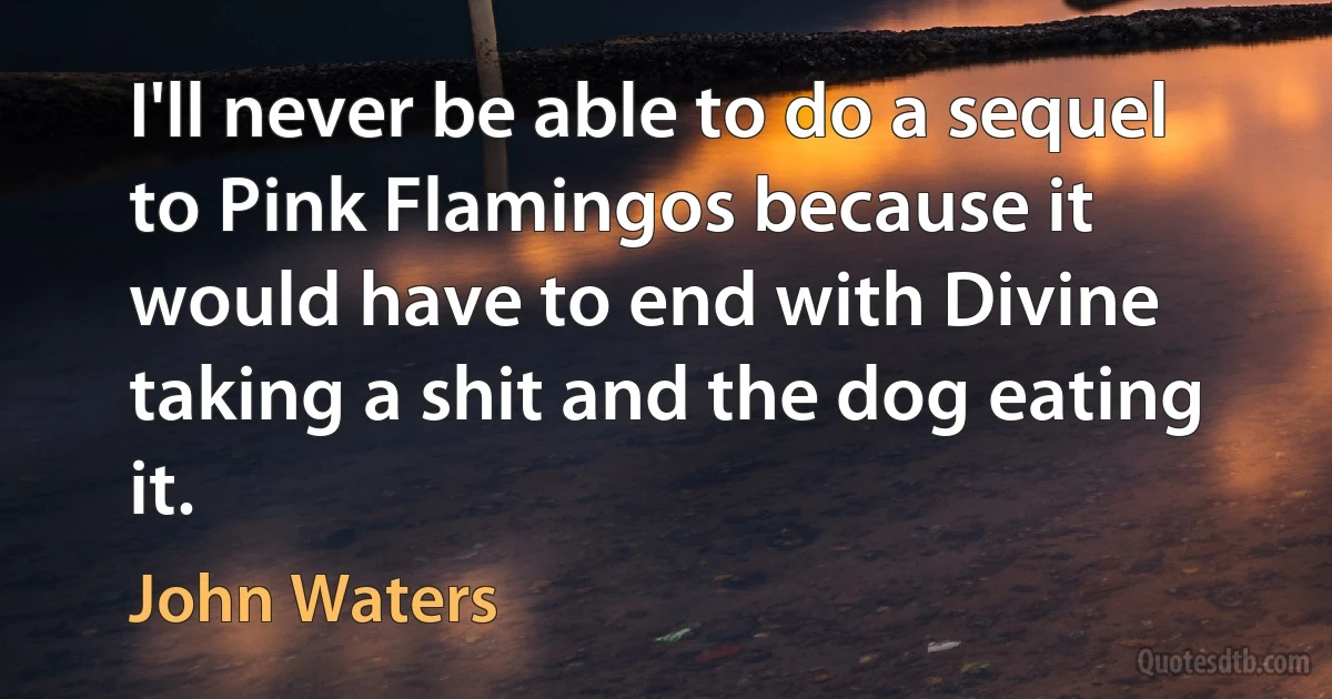 I'll never be able to do a sequel to Pink Flamingos because it would have to end with Divine taking a shit and the dog eating it. (John Waters)