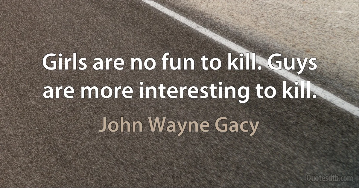 Girls are no fun to kill. Guys are more interesting to kill. (John Wayne Gacy)