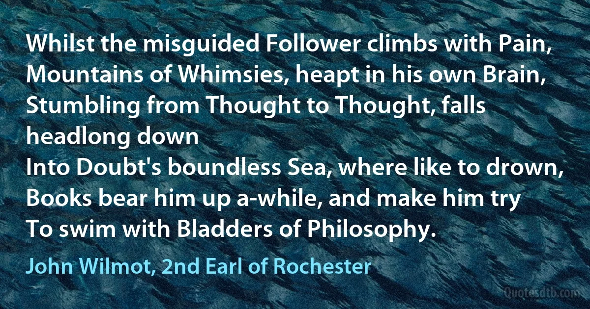 Whilst the misguided Follower climbs with Pain,
Mountains of Whimsies, heapt in his own Brain,
Stumbling from Thought to Thought, falls headlong down
Into Doubt's boundless Sea, where like to drown,
Books bear him up a-while, and make him try
To swim with Bladders of Philosophy. (John Wilmot, 2nd Earl of Rochester)