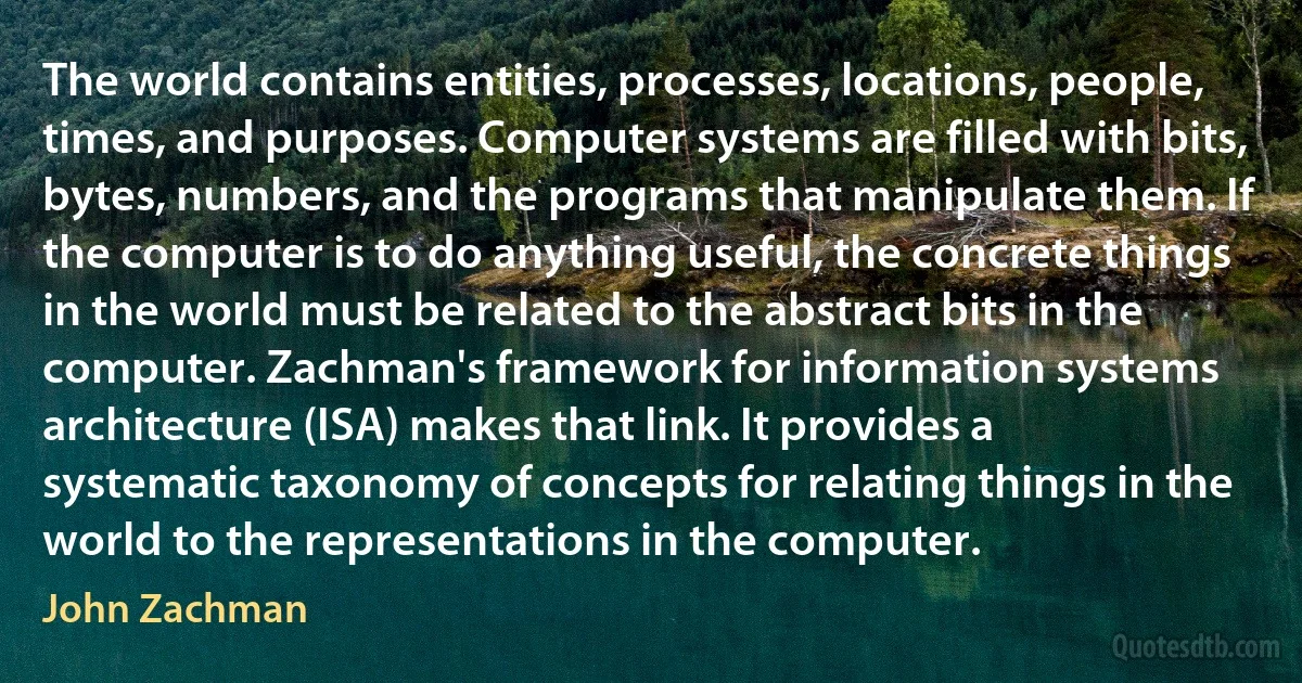 The world contains entities, processes, locations, people, times, and purposes. Computer systems are filled with bits, bytes, numbers, and the programs that manipulate them. If the computer is to do anything useful, the concrete things in the world must be related to the abstract bits in the computer. Zachman's framework for information systems architecture (ISA) makes that link. It provides a systematic taxonomy of concepts for relating things in the world to the representations in the computer. (John Zachman)