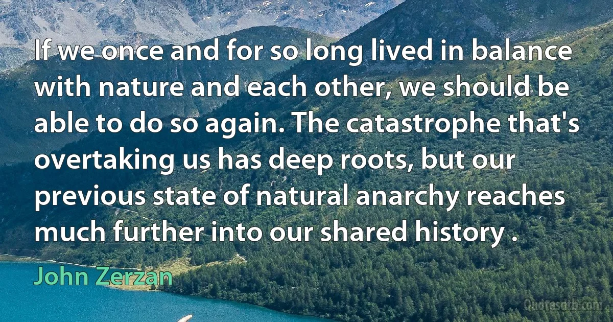 If we once and for so long lived in balance with nature and each other, we should be able to do so again. The catastrophe that's overtaking us has deep roots, but our previous state of natural anarchy reaches much further into our shared history . (John Zerzan)