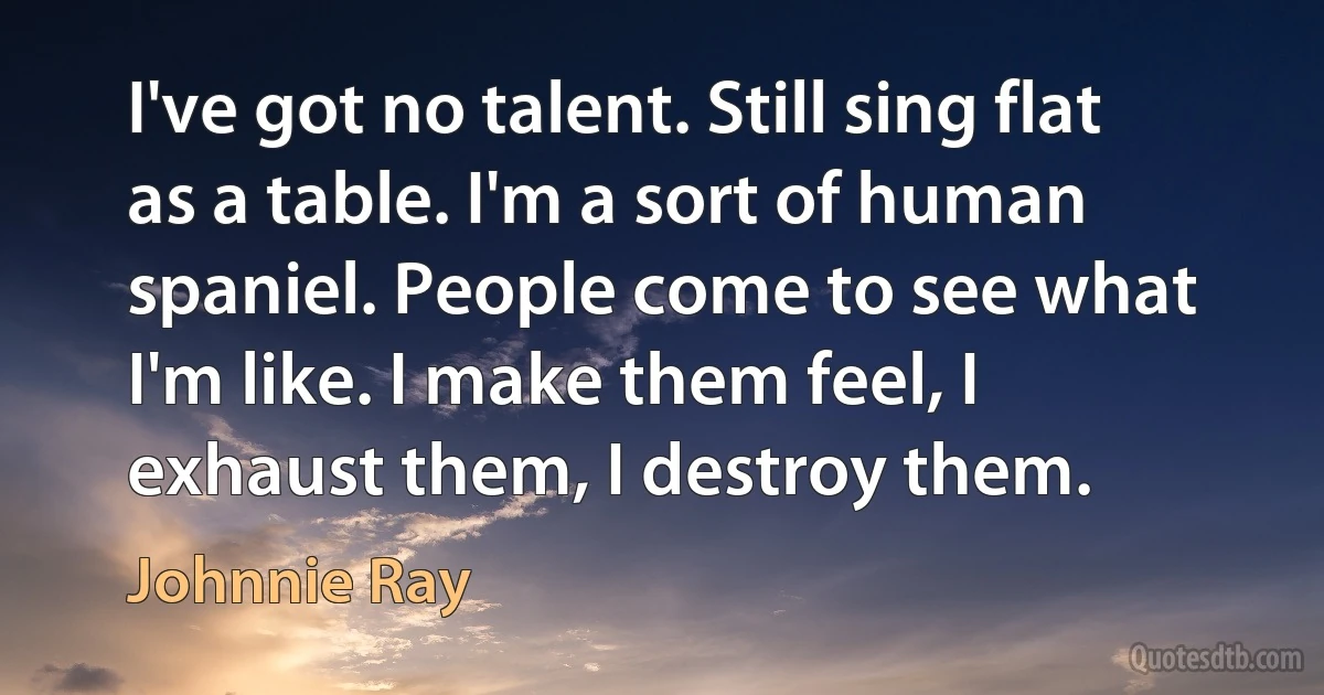 I've got no talent. Still sing flat as a table. I'm a sort of human spaniel. People come to see what I'm like. I make them feel, I exhaust them, I destroy them. (Johnnie Ray)