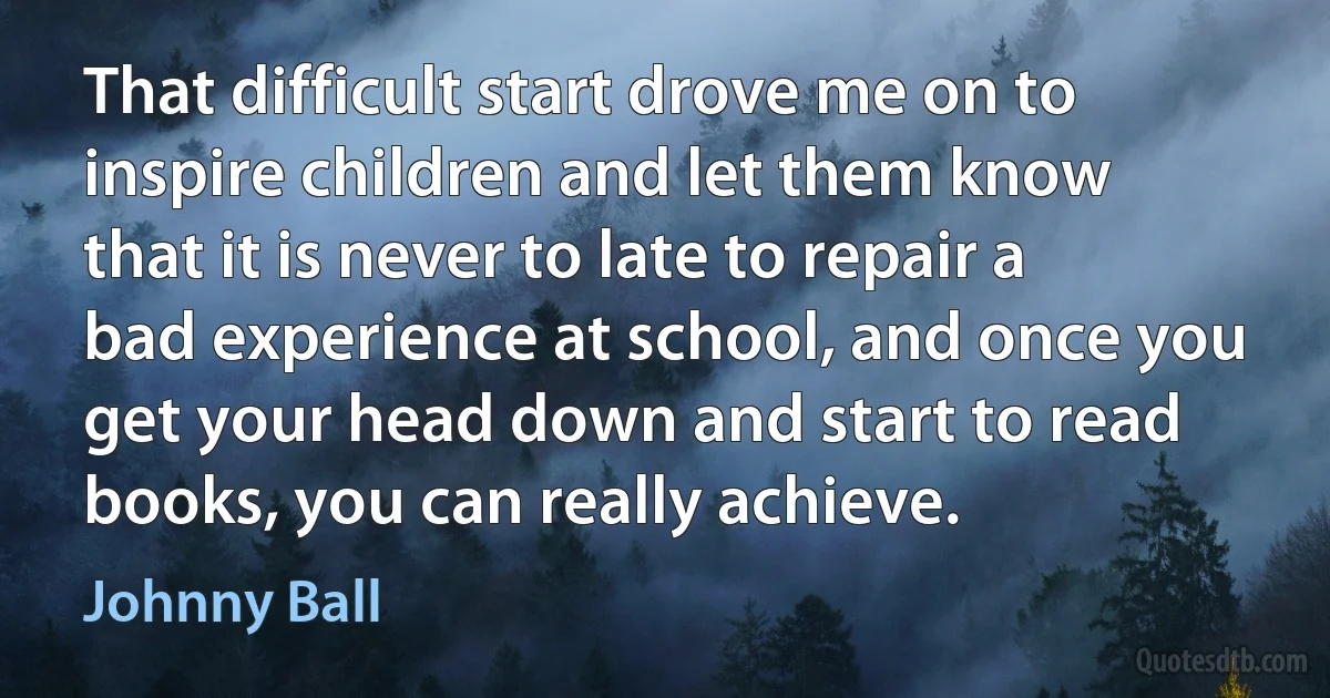 That difficult start drove me on to inspire children and let them know that it is never to late to repair a bad experience at school, and once you get your head down and start to read books, you can really achieve. (Johnny Ball)