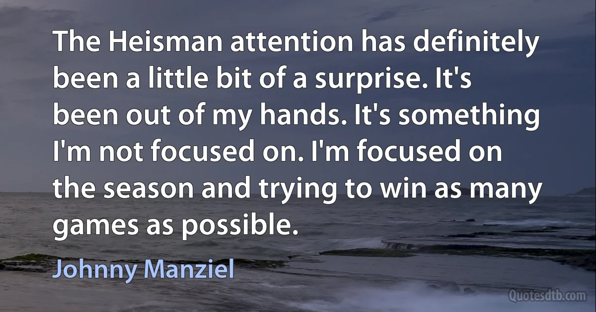 The Heisman attention has definitely been a little bit of a surprise. It's been out of my hands. It's something I'm not focused on. I'm focused on the season and trying to win as many games as possible. (Johnny Manziel)