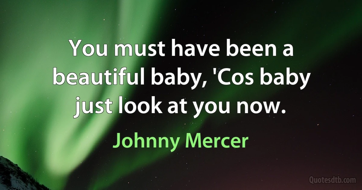 You must have been a beautiful baby, 'Cos baby just look at you now. (Johnny Mercer)