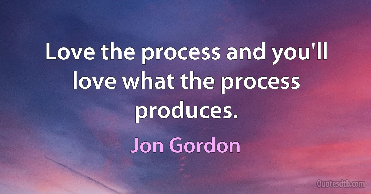 Love the process and you'll love what the process produces. (Jon Gordon)