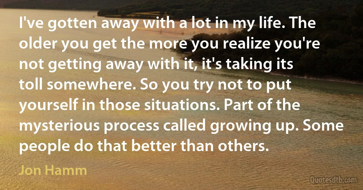 I've gotten away with a lot in my life. The older you get the more you realize you're not getting away with it, it's taking its toll somewhere. So you try not to put yourself in those situations. Part of the mysterious process called growing up. Some people do that better than others. (Jon Hamm)