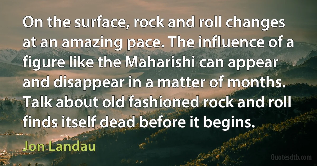 On the surface, rock and roll changes at an amazing pace. The influence of a figure like the Maharishi can appear and disappear in a matter of months. Talk about old fashioned rock and roll finds itself dead before it begins. (Jon Landau)