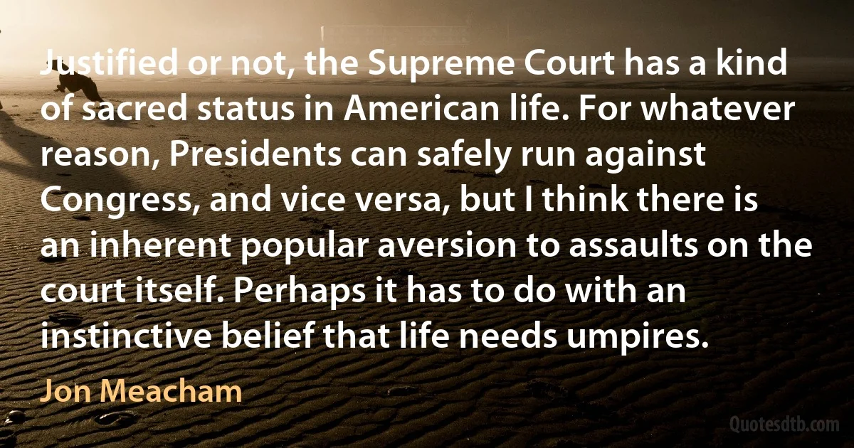 Justified or not, the Supreme Court has a kind of sacred status in American life. For whatever reason, Presidents can safely run against Congress, and vice versa, but I think there is an inherent popular aversion to assaults on the court itself. Perhaps it has to do with an instinctive belief that life needs umpires. (Jon Meacham)