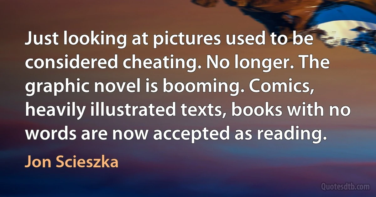 Just looking at pictures used to be considered cheating. No longer. The graphic novel is booming. Comics, heavily illustrated texts, books with no words are now accepted as reading. (Jon Scieszka)