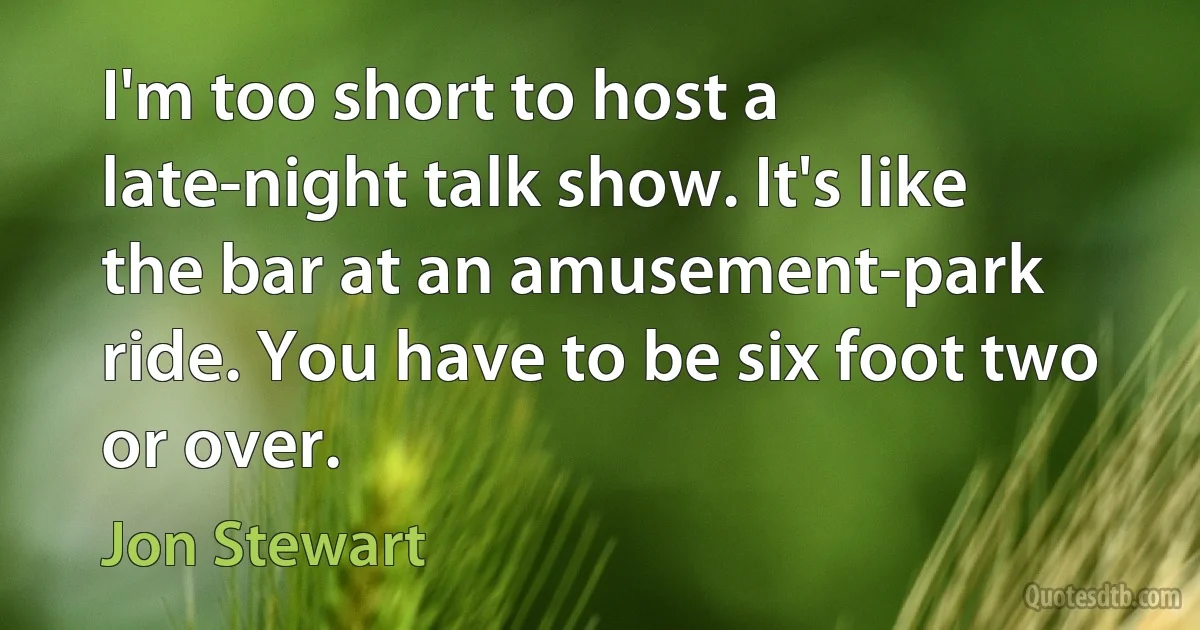 I'm too short to host a late-night talk show. It's like the bar at an amusement-park ride. You have to be six foot two or over. (Jon Stewart)