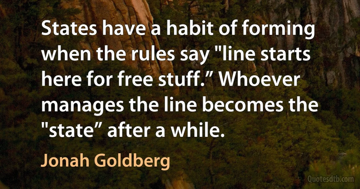 States have a habit of forming when the rules say "line starts here for free stuff.” Whoever manages the line becomes the "state” after a while. (Jonah Goldberg)