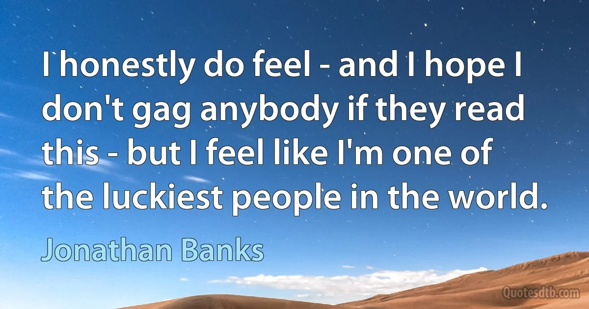 I honestly do feel - and I hope I don't gag anybody if they read this - but I feel like I'm one of the luckiest people in the world. (Jonathan Banks)