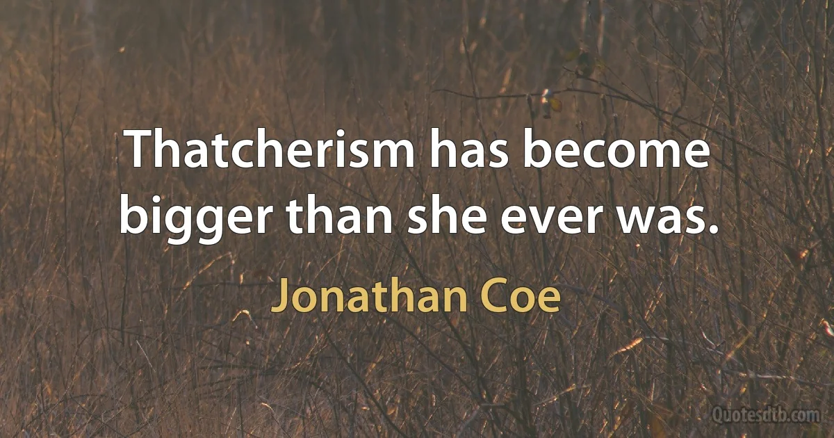 Thatcherism has become bigger than she ever was. (Jonathan Coe)