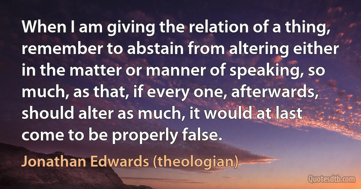 When I am giving the relation of a thing, remember to abstain from altering either in the matter or manner of speaking, so much, as that, if every one, afterwards, should alter as much, it would at last come to be properly false. (Jonathan Edwards (theologian))