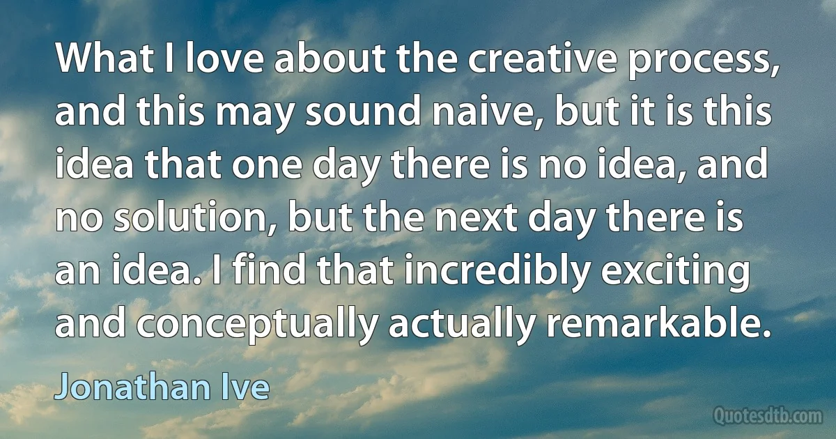 What I love about the creative process, and this may sound naive, but it is this idea that one day there is no idea, and no solution, but the next day there is an idea. I find that incredibly exciting and conceptually actually remarkable. (Jonathan Ive)